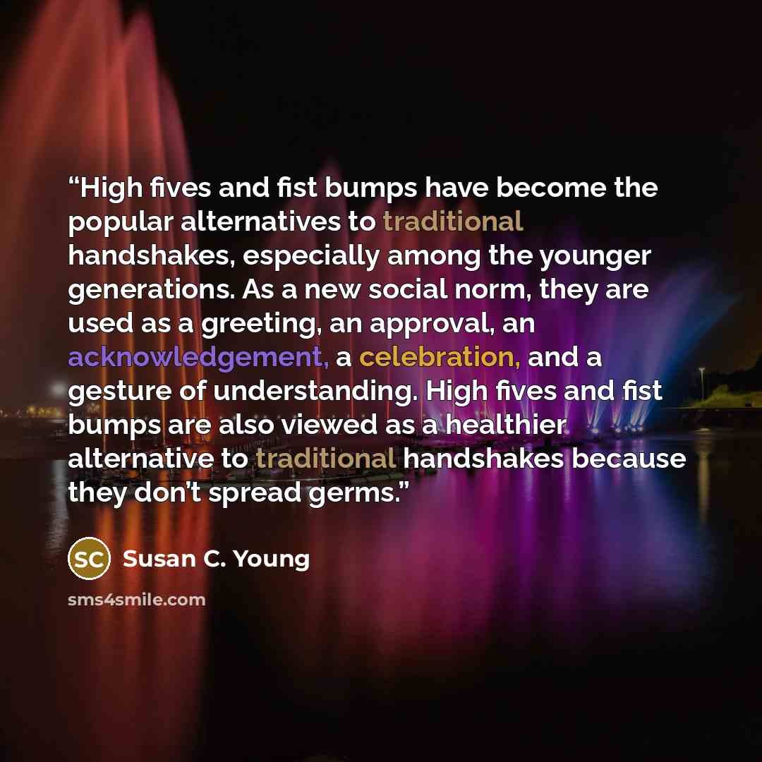 “High fives and fist bumps have become the popular alternatives to traditional handshakes, especially among the younger generations. As a new social norm, they are used as a greeting, an approval, an acknowledgement, a celebration, and a gesture of understanding. High fives and fist bumps are also…” quote by Susan C. Young