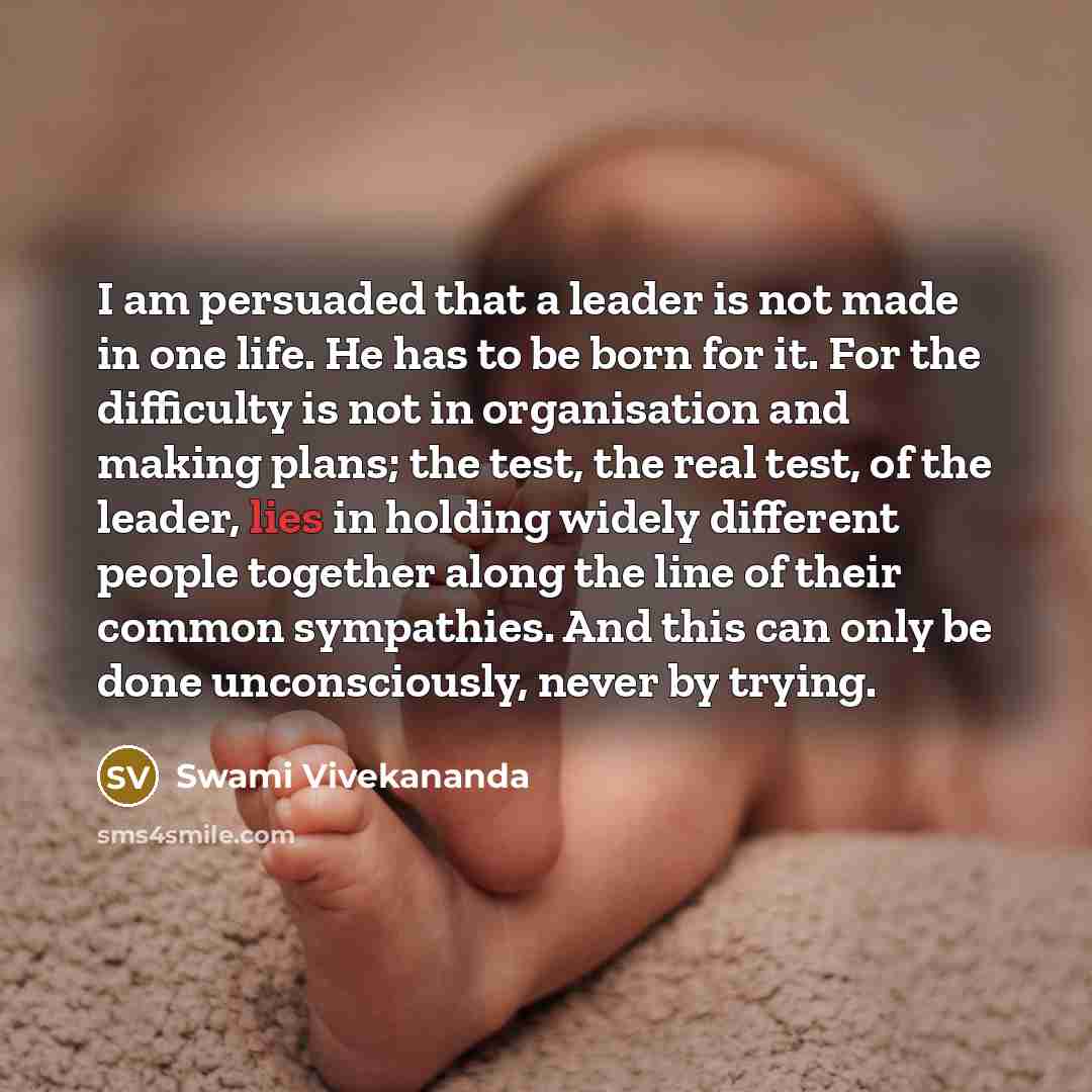 “I am persuaded that a leader is not made in one life. He has to be born for it. For the difficulty is not in organisation and making plans; the test, the real test, of the leader, lies in holding widely different people together along the line of their common sympathies. And this can only be done…” quote by Swami Vivekananda