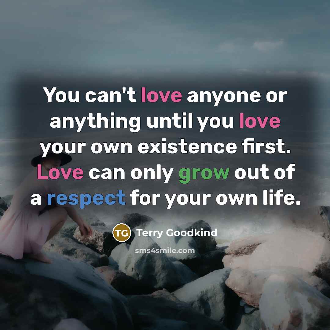 “You can't love anyone or anything until you love your own existence first. Love can only grow out of a respect for your own life.” quote by Terry Goodkind