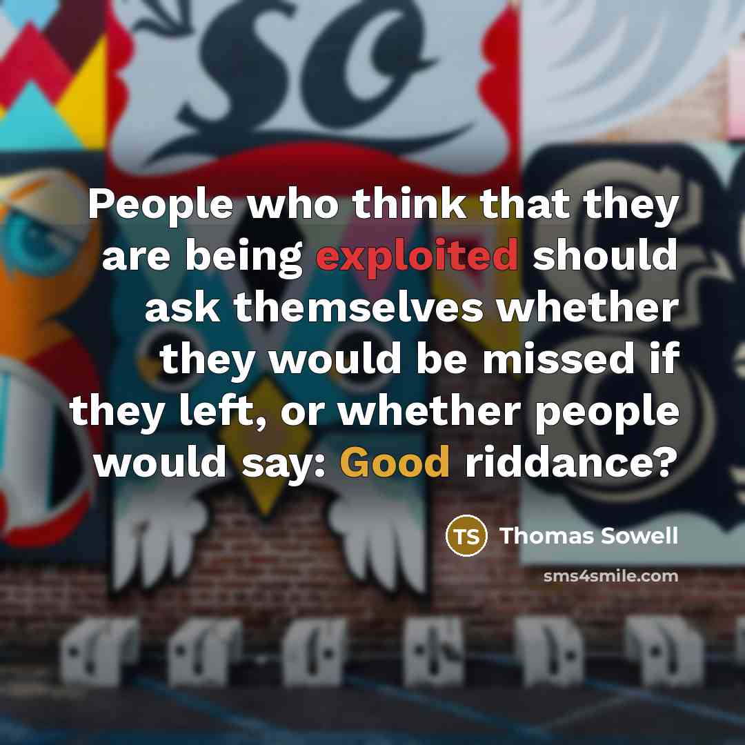 “People who think that they are being exploited should ask themselves whether they would be missed if they left, or whether people would say: Good riddance?” quote by Thomas Sowell