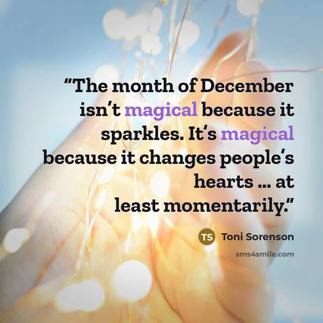 “The month of December isn’t magical because it sparkles. It’s magical because it changes people’s hearts … at least momentarily.” quote by Toni Sorenson