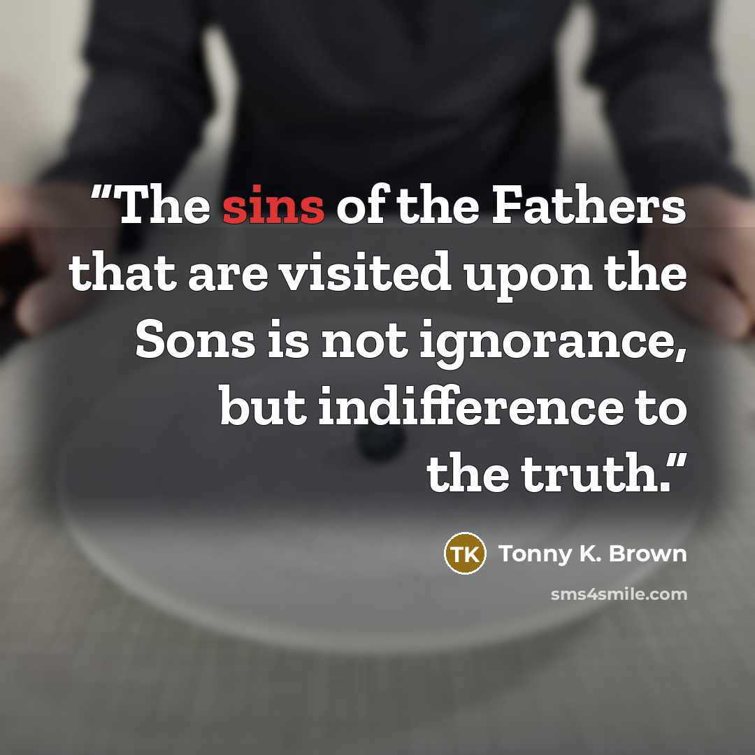 “The sins of the Fathers that are visited upon the Sons is not ignorance, but indifference to the truth.” quote by Tonny K. Brown