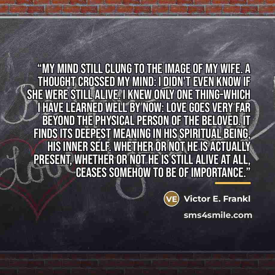 “My mind still clung to the image of my wife. A thought crossed my mind: I didn't even know if she were still alive. I knew only one thing-which I have learned well by now: Love goes very far beyond the physical person of the beloved. It finds its deepest meaning in his spiritual being, his inner…” quote by Victor E. Frankl