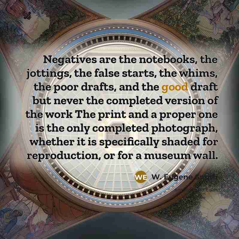 “Negatives are the notebooks, the jottings, the false starts, the whims, the poor drafts, and the good draft but never the completed version of the work The print and a proper one is the only completed photograph, whether it is specifically shaded for reproduction, or for a museum wall.” quote by W. Eugene Smith
