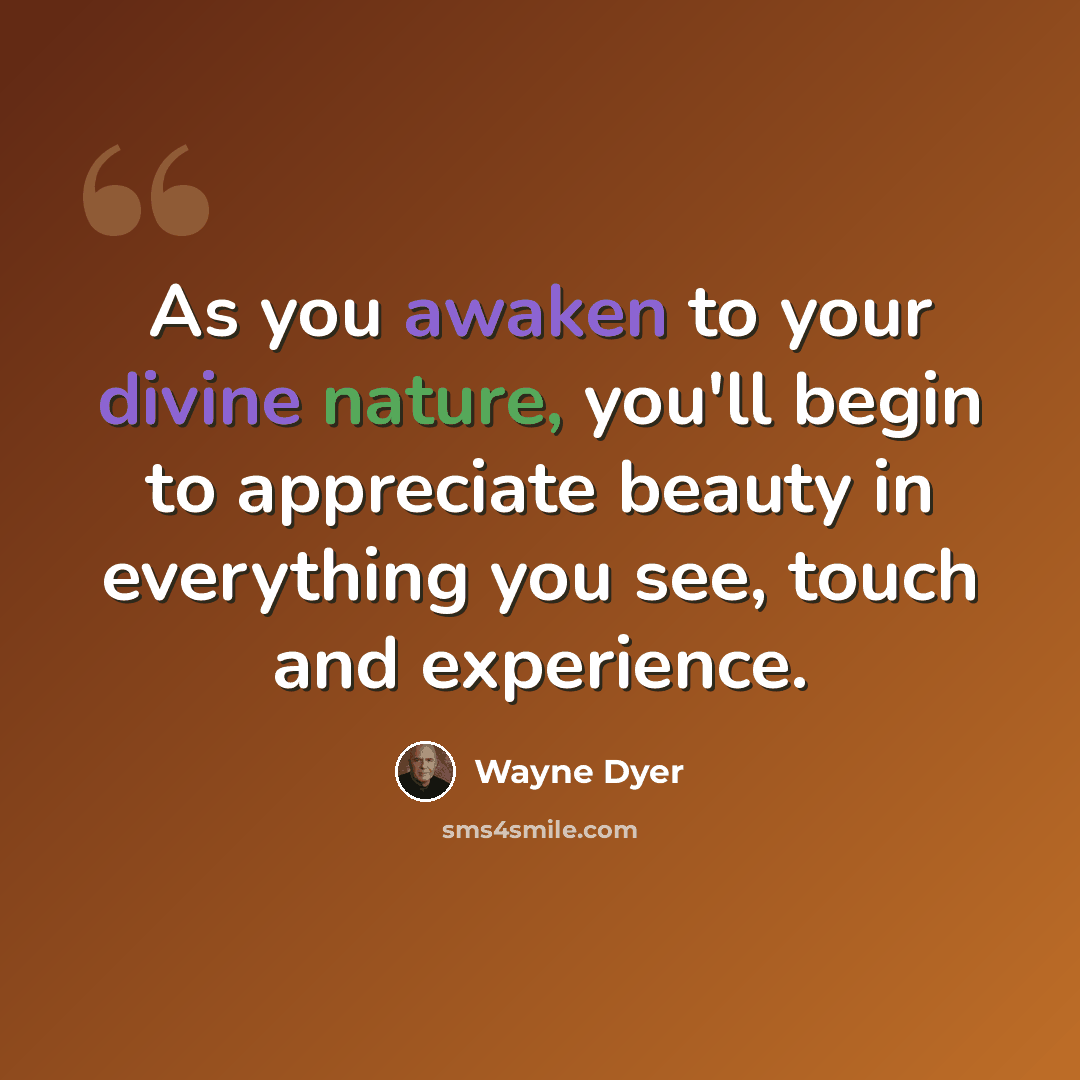 “As you awaken to your divine nature, you'll begin to appreciate beauty in everything you see, touch and experience.” quote by Wayne Dyer
