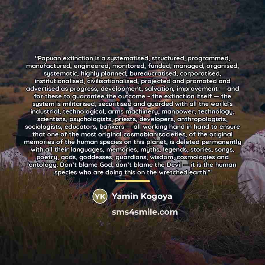 “Papuan extinction is a systematised, structured, programmed, manufactured, engineered, monitored, funded, managed, organised, systematic, highly planned, bureaucratised, corporatised, institutionalised, civilisationalised, projected and promoted and advertised as progress, development, salvation…” quote by Yamin Kogoya
