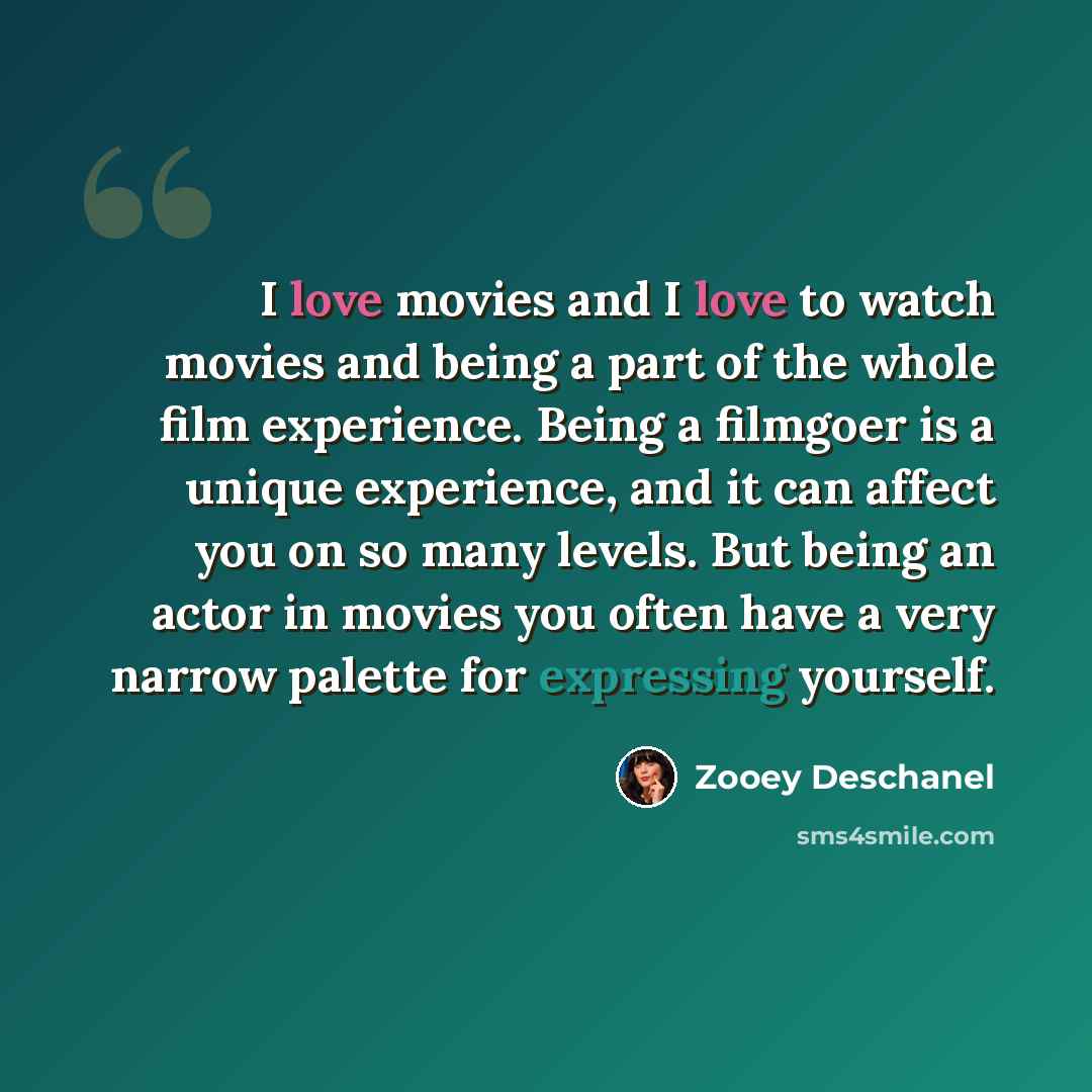 “I love movies and I love to watch movies and being a part of the whole film experience. Being a filmgoer is a unique experience, and it can affect you on so many levels. But being an actor in movies you often have a very narrow palette for expressing yourself.” quote by Zooey Deschanel