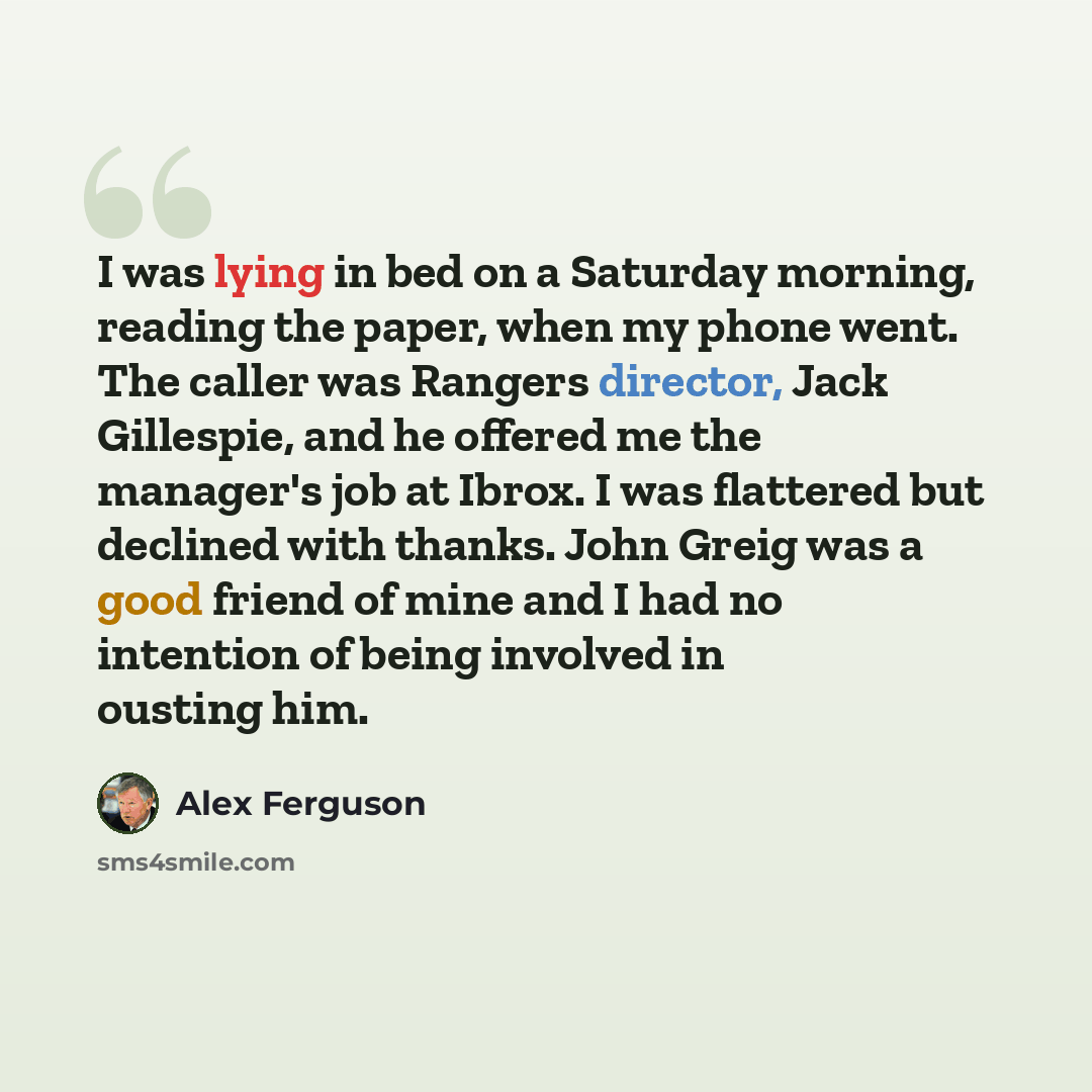 “I was lying in bed on a Saturday morning, reading the paper, when my phone went. The caller was Rangers director, Jack Gillespie, and he offered me the manager's job at Ibrox. I was flattered but declined with thanks. John Greig was a good friend of mine and I had no intention of being involved in…” quote by Alex Ferguson