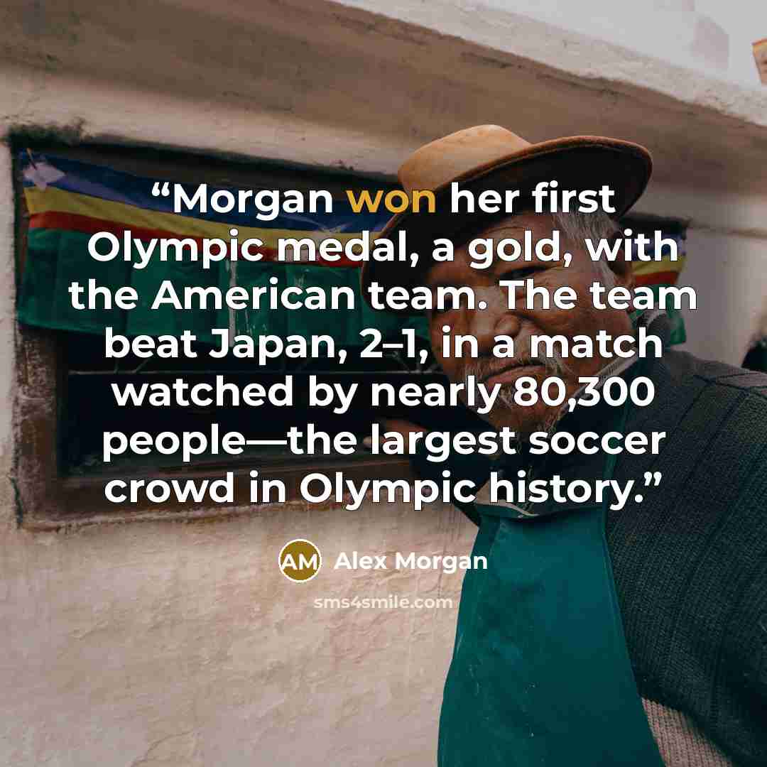 “Morgan won her first Olympic medal, a gold, with the American team. The team beat Japan, 2–1, in a match watched by nearly 80,300 people—the largest soccer crowd in Olympic history.” quote by Alex Morgan