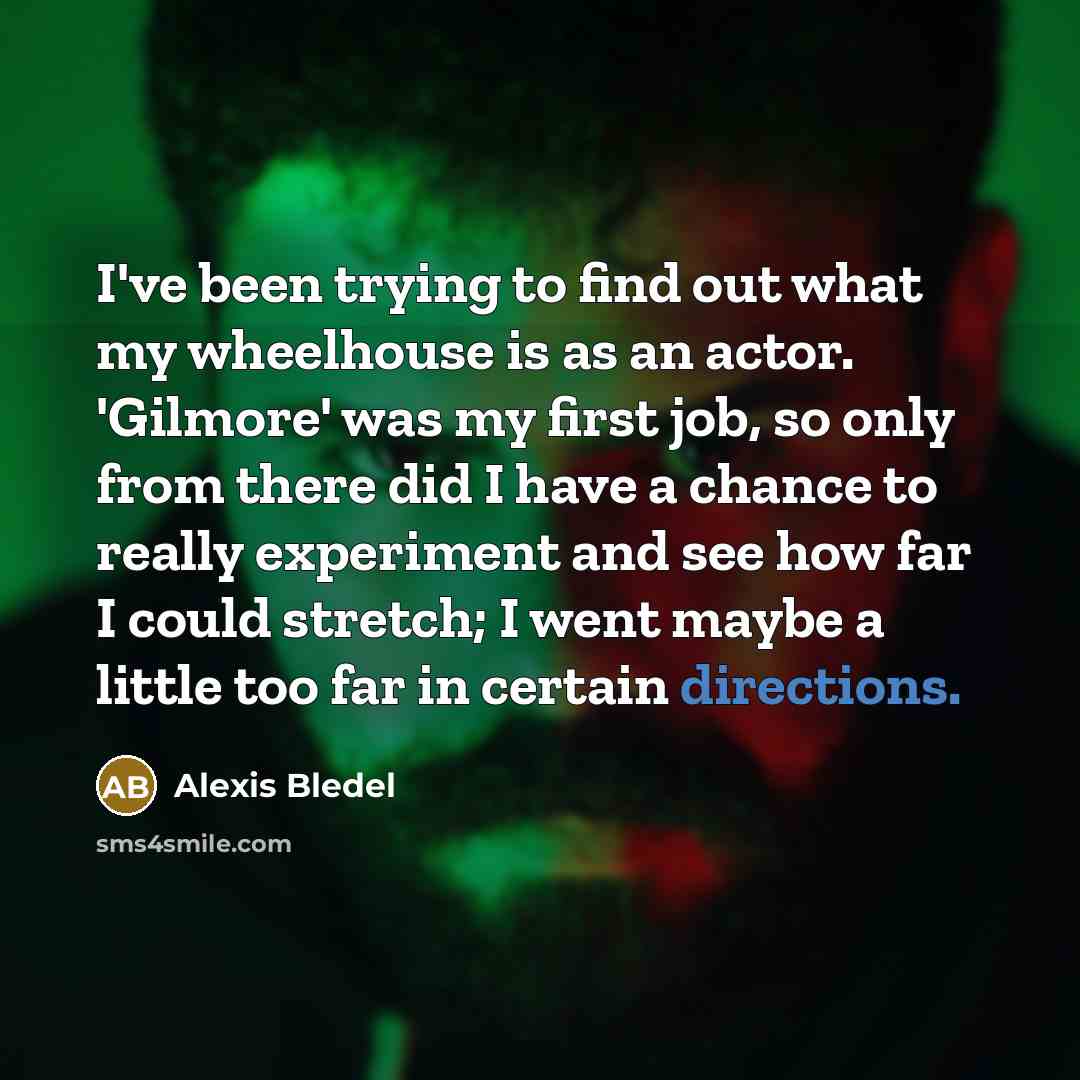 “I've been trying to find out what my wheelhouse is as an actor. 'Gilmore' was my first job, so only from there did I have a chance to really experiment and see how far I could stretch; I went maybe a little too far in certain directions.” quote by Alexis Bledel