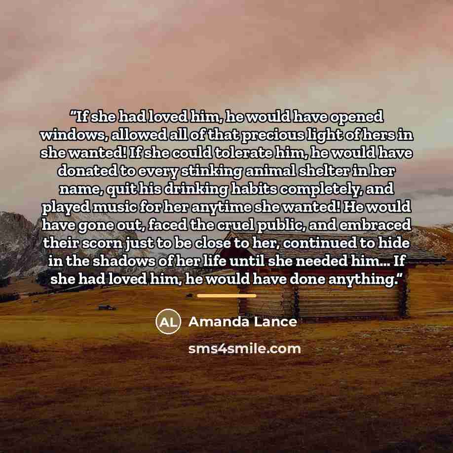 “If she had loved him, he would have opened windows, allowed all of that precious light of hers in she wanted! If she could tolerate him, he would have donated to every stinking animal shelter in her name, quit his drinking habits completely, and played music for her anytime she wanted! He would…” quote by Amanda Lance