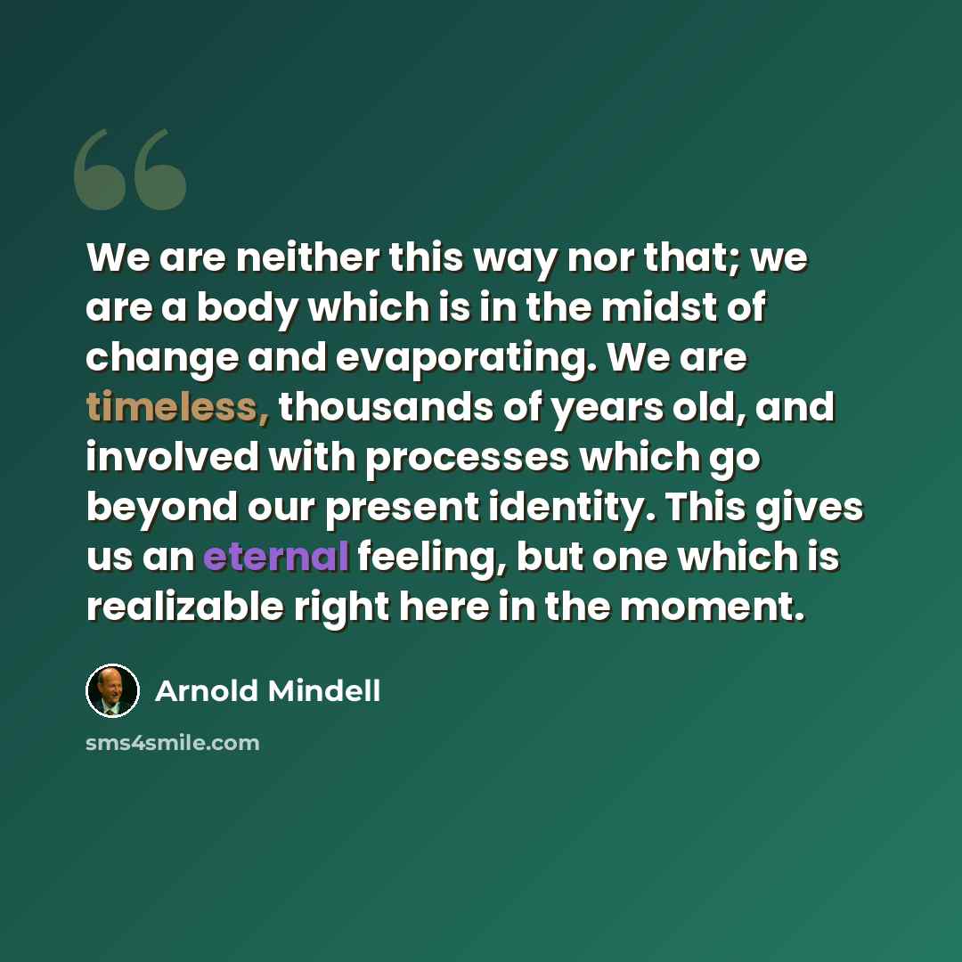 “We are neither this way nor that; we are a body which is in the midst of change and evaporating. We are timeless, thousands of years old, and involved with processes which go beyond our present identity. This gives us an eternal feeling, but one which is realizable right here in the moment.” quote by Arnold Mindell