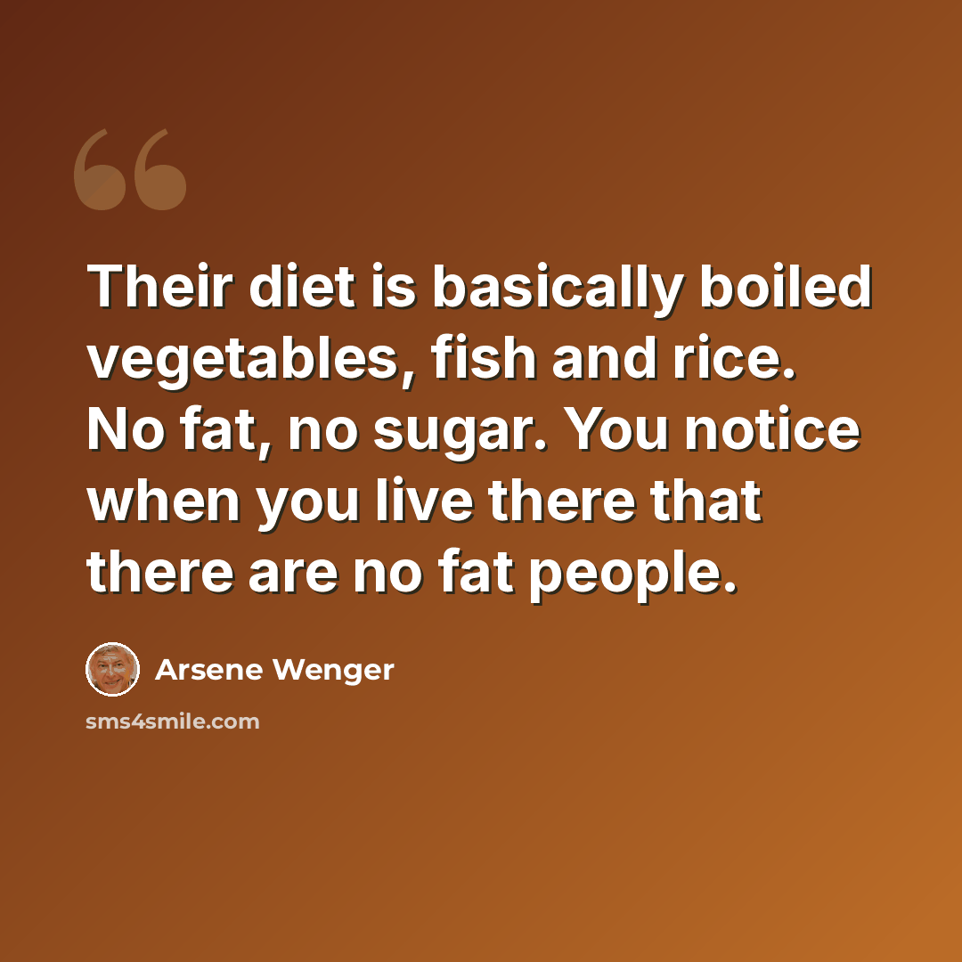 “Their diet is basically boiled vegetables, fish and rice. No fat, no sugar. You notice when you live there that there are no fat people.” quote by Arsene Wenger