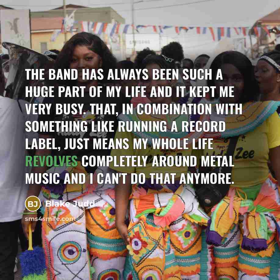 “The band has always been such a huge part of my life and it kept me very busy. That, in combination with something like running a record label, just means my whole life revolves completely around metal music and I can't do that anymore.” quote by Blake Judd