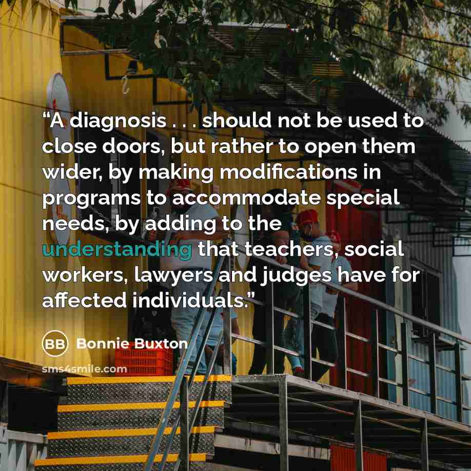 “A diagnosis . . . should not be used to close doors, but rather to open them wider, by making modifications in programs to accommodate special needs, by adding to the understanding that teachers, social workers, lawyers and judges have for affected individuals.” quote by Bonnie Buxton