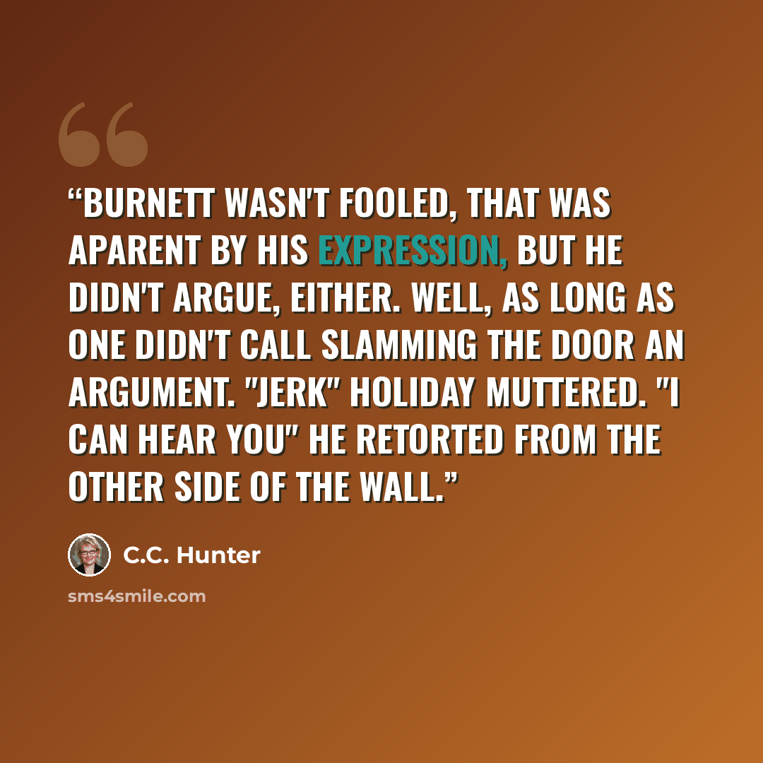 “Burnett wasn't fooled, that was aparent by his expression, but he didn't argue, either. Well, as long as one didn't call slamming the door an argument. "Jerk" Holiday muttered. "I can hear you" he retorted from the other side of the wall.” quote by C.C. Hunter