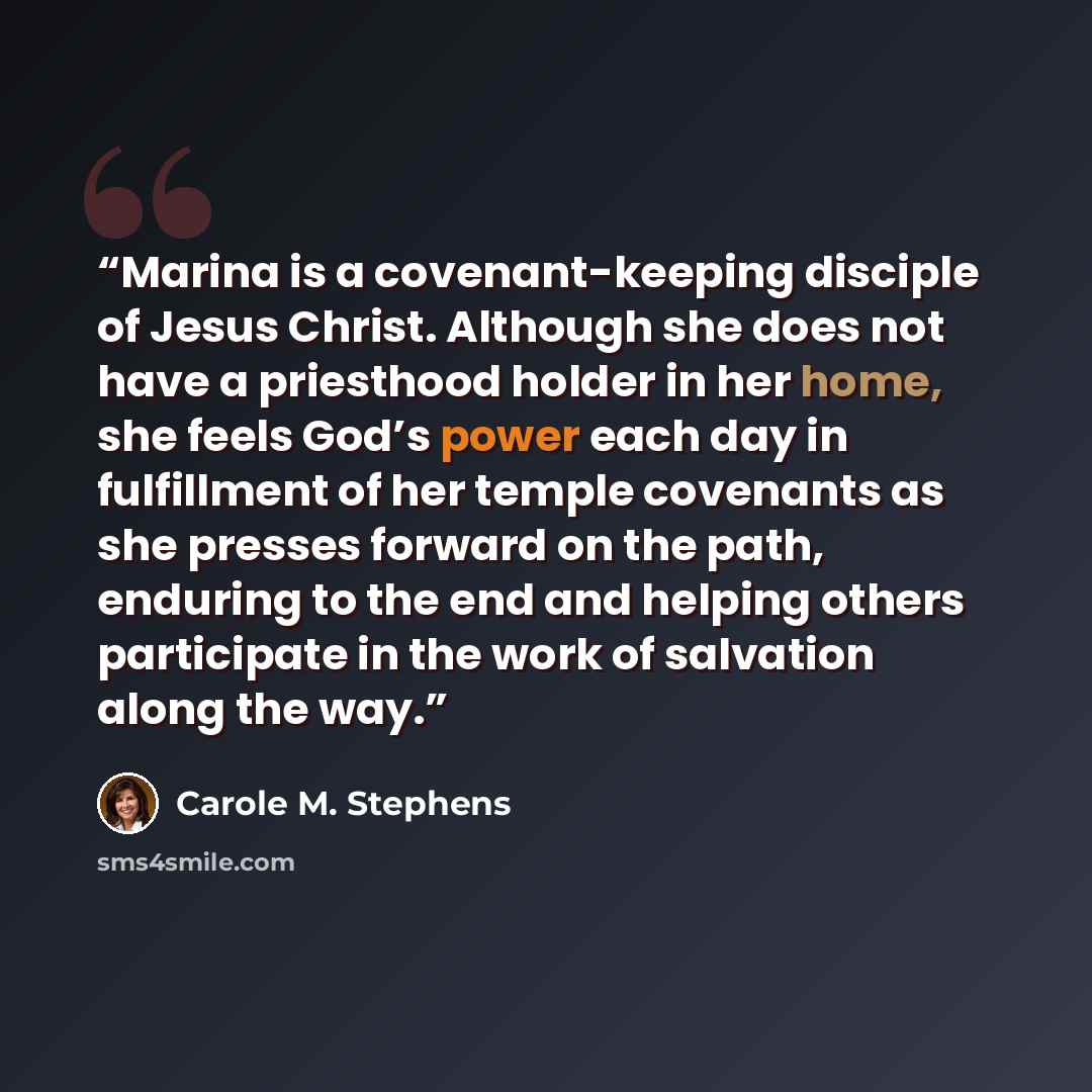 “Marina is a covenant-keeping disciple of Jesus Christ. Although she does not have a priesthood holder in her home, she feels God’s power each day in fulfillment of her temple covenants as she presses forward on the path, enduring to the end and helping others participate in the work of salvation…” quote by Carole M. Stephens