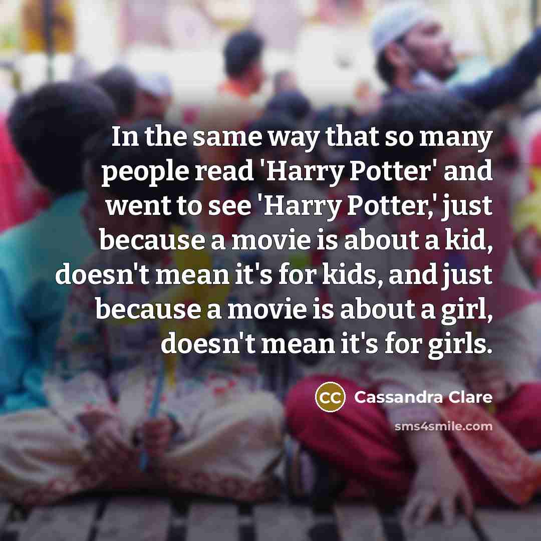 “In the same way that so many people read 'Harry Potter' and went to see 'Harry Potter,' just because a movie is about a kid, doesn't mean it's for kids, and just because a movie is about a girl, doesn't mean it's for girls.” quote by Cassandra Clare