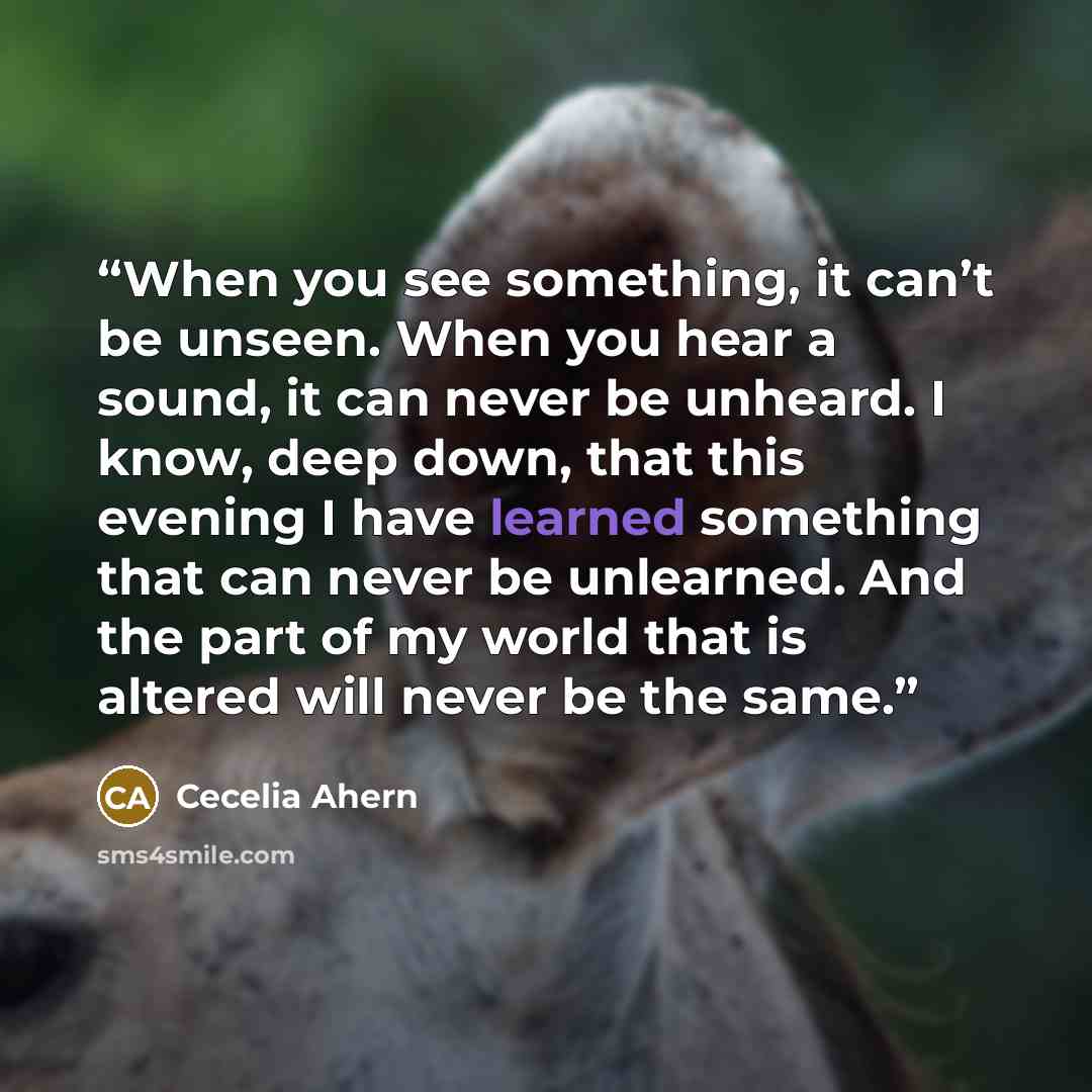 “When you see something, it can’t be unseen. When you hear a sound, it can never be unheard. I know, deep down, that this evening I have learned something that can never be unlearned. And the part of my world that is altered will never be the same.” quote by Cecelia Ahern