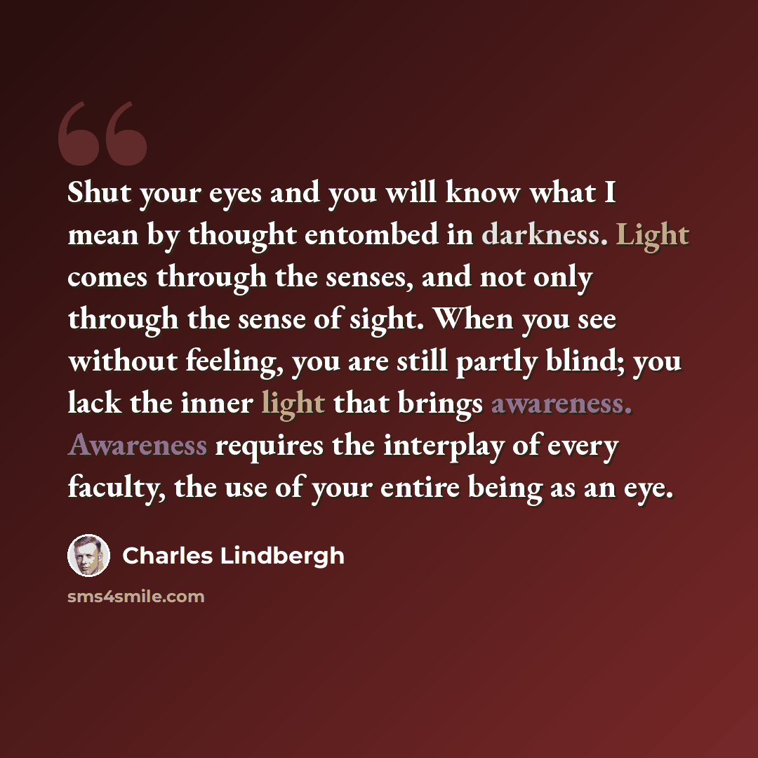 “Shut your eyes and you will know what I mean by thought entombed in darkness. Light comes through the senses, and not only through the sense of sight. When you see without feeling, you are still partly blind; you lack the inner light that brings awareness. Awareness requires the interplay of every…” quote by Charles Lindbergh