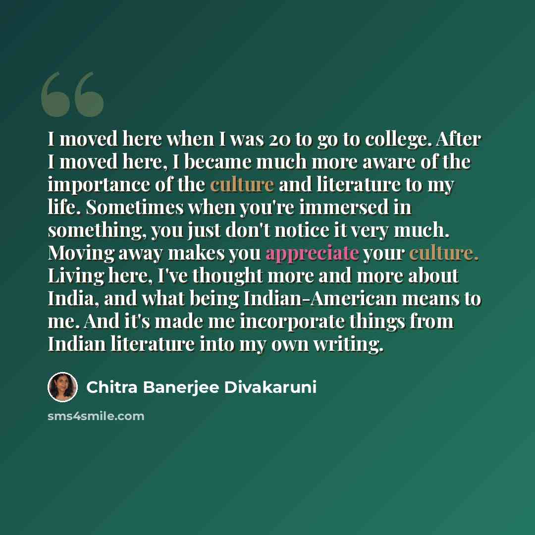 “I moved here when I was 20 to go to college. After I moved here, I became much more aware of the importance of the culture and literature to my life. Sometimes when you're immersed in something, you just don't notice it very much. Moving away makes you appreciate your culture. Living here, I've…” quote by Chitra Banerjee Divakaruni