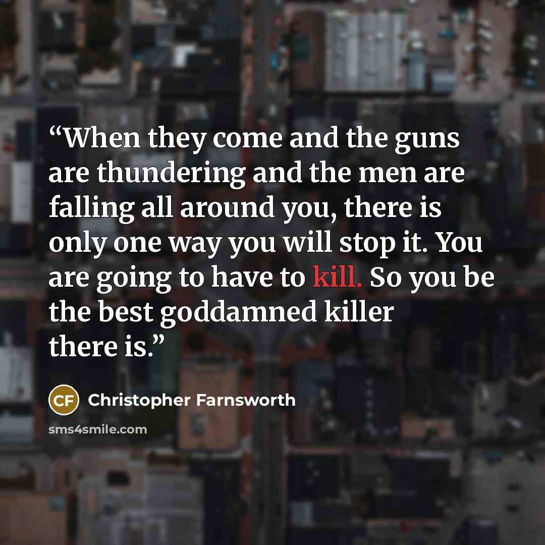 “When they come and the guns are thundering and the men are falling all around you, there is only one way you will stop it. You are going to have to kill. So you be the best goddamned killer there is.” quote by Christopher Farnsworth