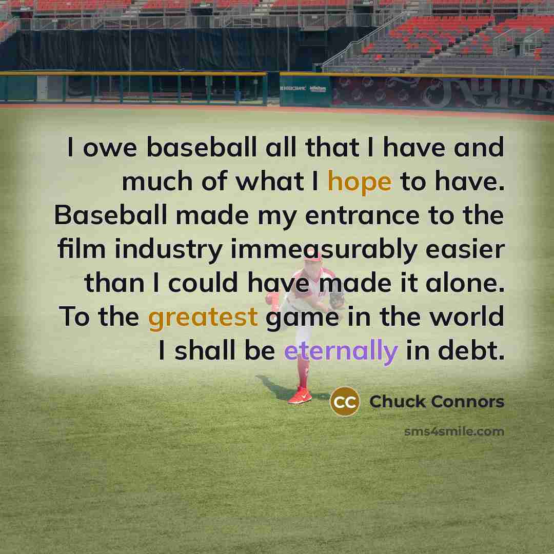 “I owe baseball all that I have and much of what I hope to have. Baseball made my entrance to the film industry immeasurably easier than I could have made it alone. To the greatest game in the world I shall be eternally in debt.” quote by Chuck Connors