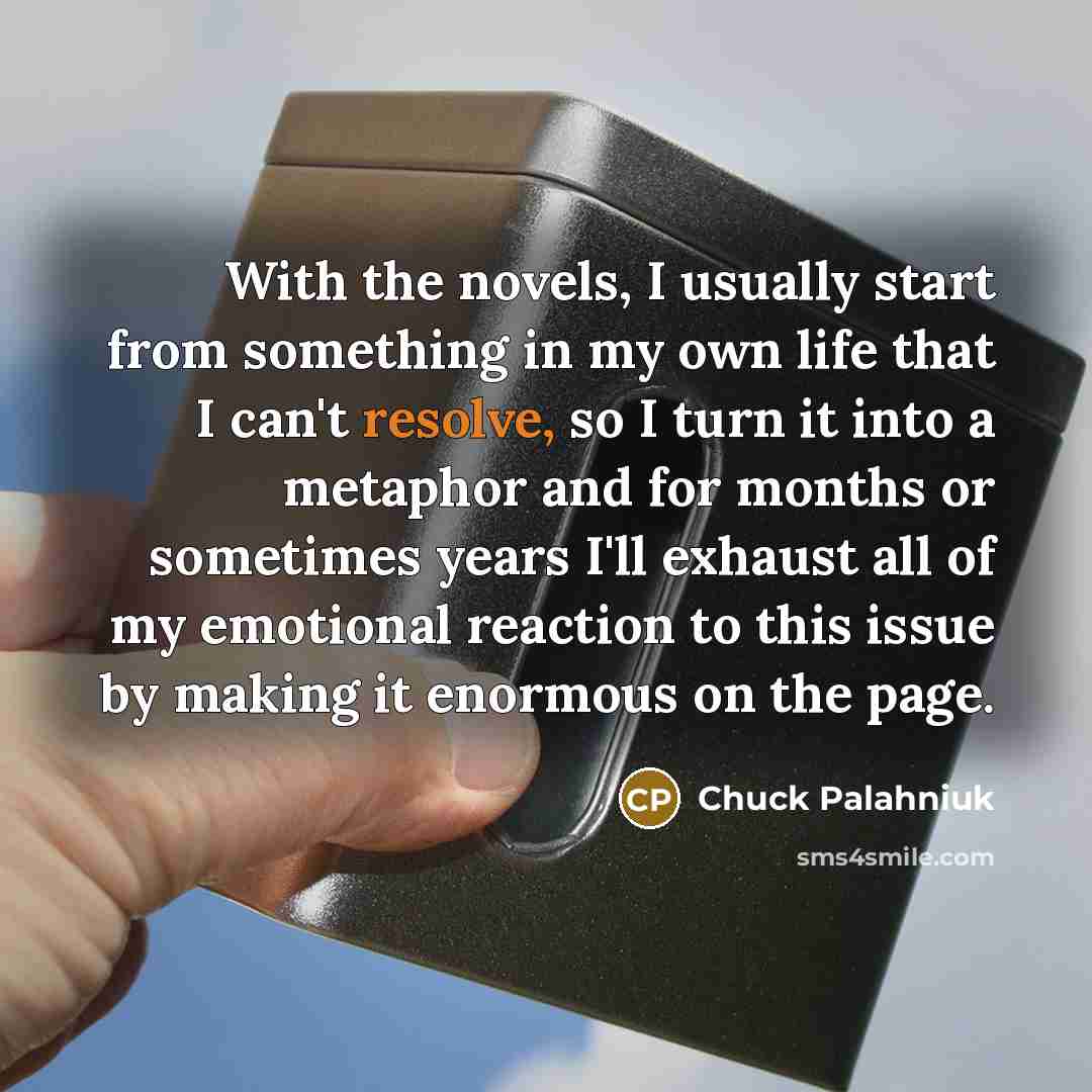 “With the novels, I usually start from something in my own life that I can't resolve, so I turn it into a metaphor and for months or sometimes years I'll exhaust all of my emotional reaction to this issue by making it enormous on the page.” quote by Chuck Palahniuk