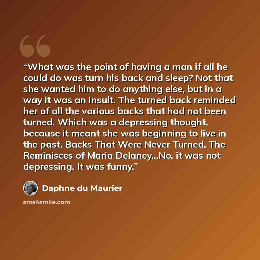“What was the point of having a man if all he could do was turn his back and sleep? Not that she wanted him to do anything else, but in a way it was an insult. The turned back reminded her of all the various backs that had not been turned. Which was a depressing thought, because it meant she was…” quote by Daphne du Maurier