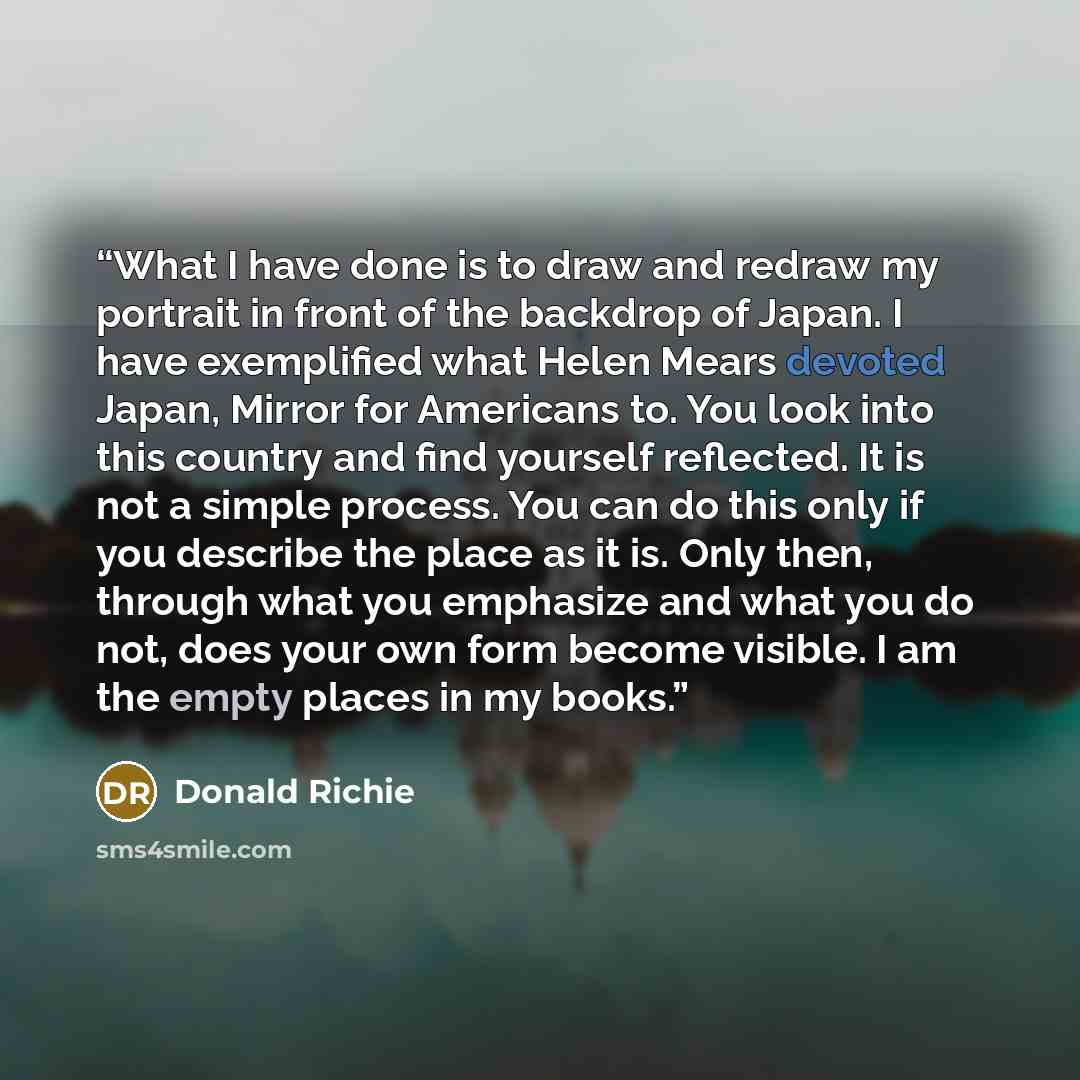 “What I have done is to draw and redraw my portrait in front of the backdrop of Japan. I have exemplified what Helen Mears devoted Japan, Mirror for Americans to. You look into this country and find yourself reflected. It is not a simple process. You can do this only if you describe the place as it…” quote by Donald Richie