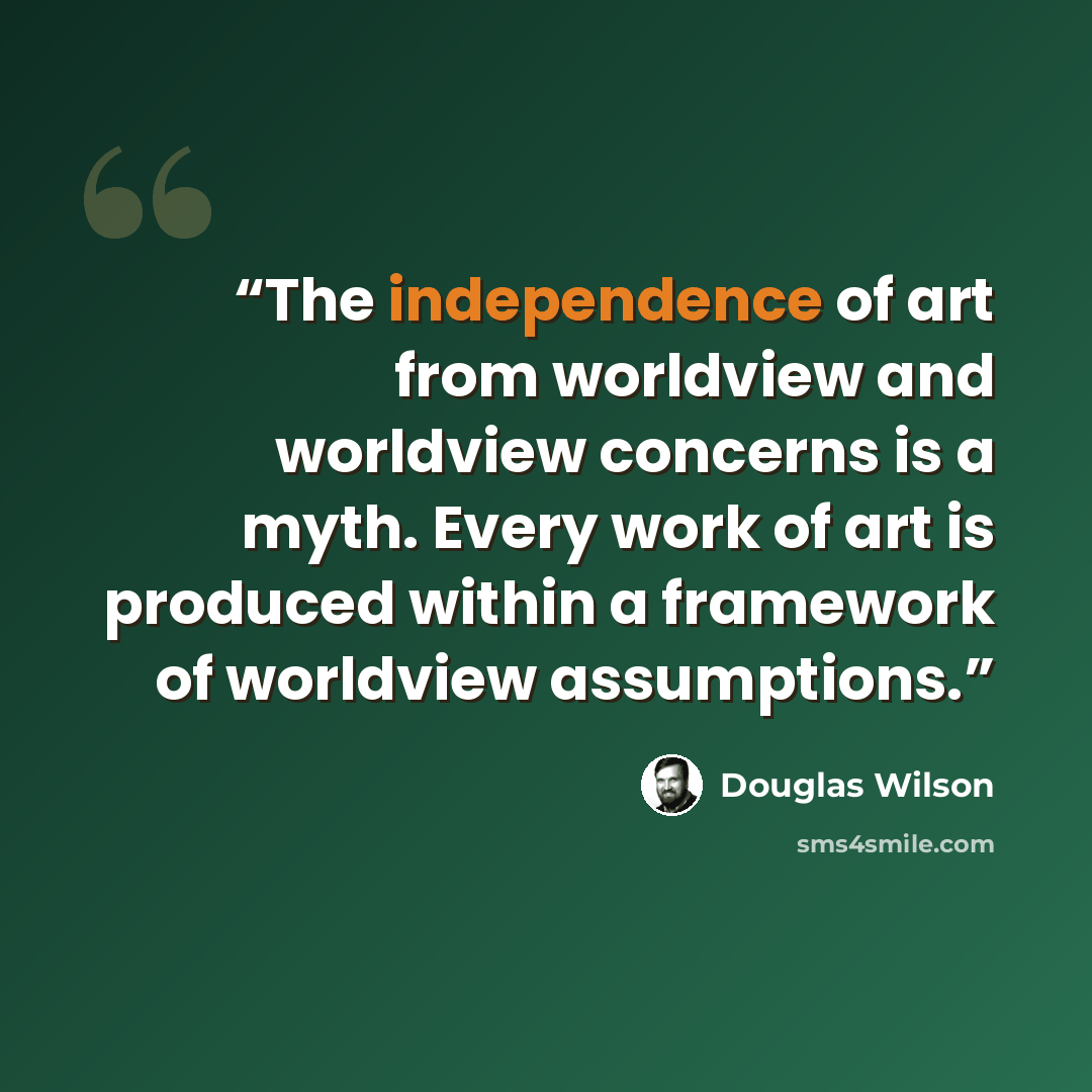 “The independence of art from worldview and worldview concerns is a myth. Every work of art is produced within a framework of worldview assumptions.” quote by Douglas Wilson