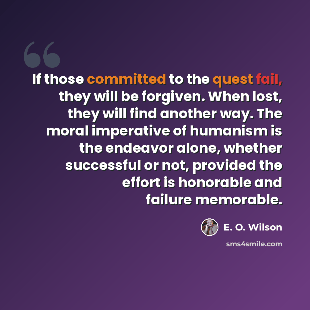 “If those committed to the quest fail, they will be forgiven. When lost, they will find another way. The moral imperative of humanism is the endeavor alone, whether successful or not, provided the effort is honorable and failure memorable.” quote by E. O. Wilson