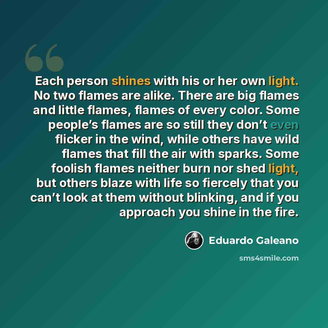 “Each person shines with his or her own light. No two flames are alike. There are big flames and little flames, flames of every color. Some people’s flames are so still they don’t even flicker in the wind, while others have wild flames that fill the air with sparks. Some foolish flames neither burn…” quote by Eduardo Galeano