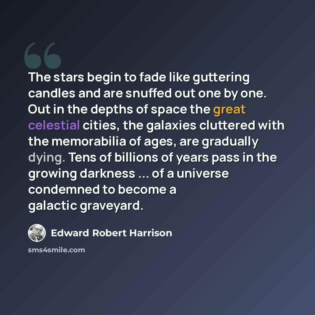 “The stars begin to fade like guttering candles and are snuffed out one by one. Out in the depths of space the great celestial cities, the galaxies cluttered with the memorabilia of ages, are gradually dying. Tens of billions of years pass in the growing darkness ... of a universe condemned to…” quote by Edward Robert Harrison