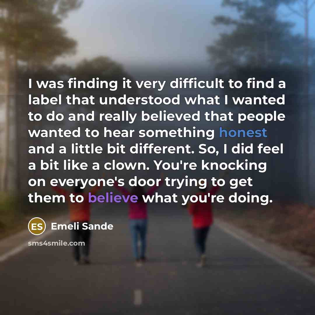 “I was finding it very difficult to find a label that understood what I wanted to do and really believed that people wanted to hear something honest and a little bit different. So, I did feel a bit like a clown. You're knocking on everyone's door trying to get them to believe what you're doing.” quote by Emeli Sande