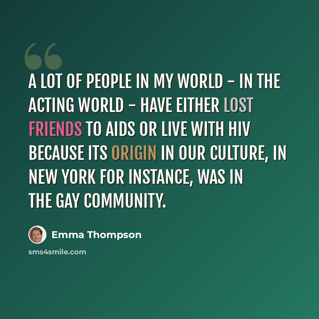 “A lot of people in my world - in the acting world - have either lost friends to Aids or live with HIV because its origin in our culture, in New York for instance, was in the gay community.” quote by Emma Thompson