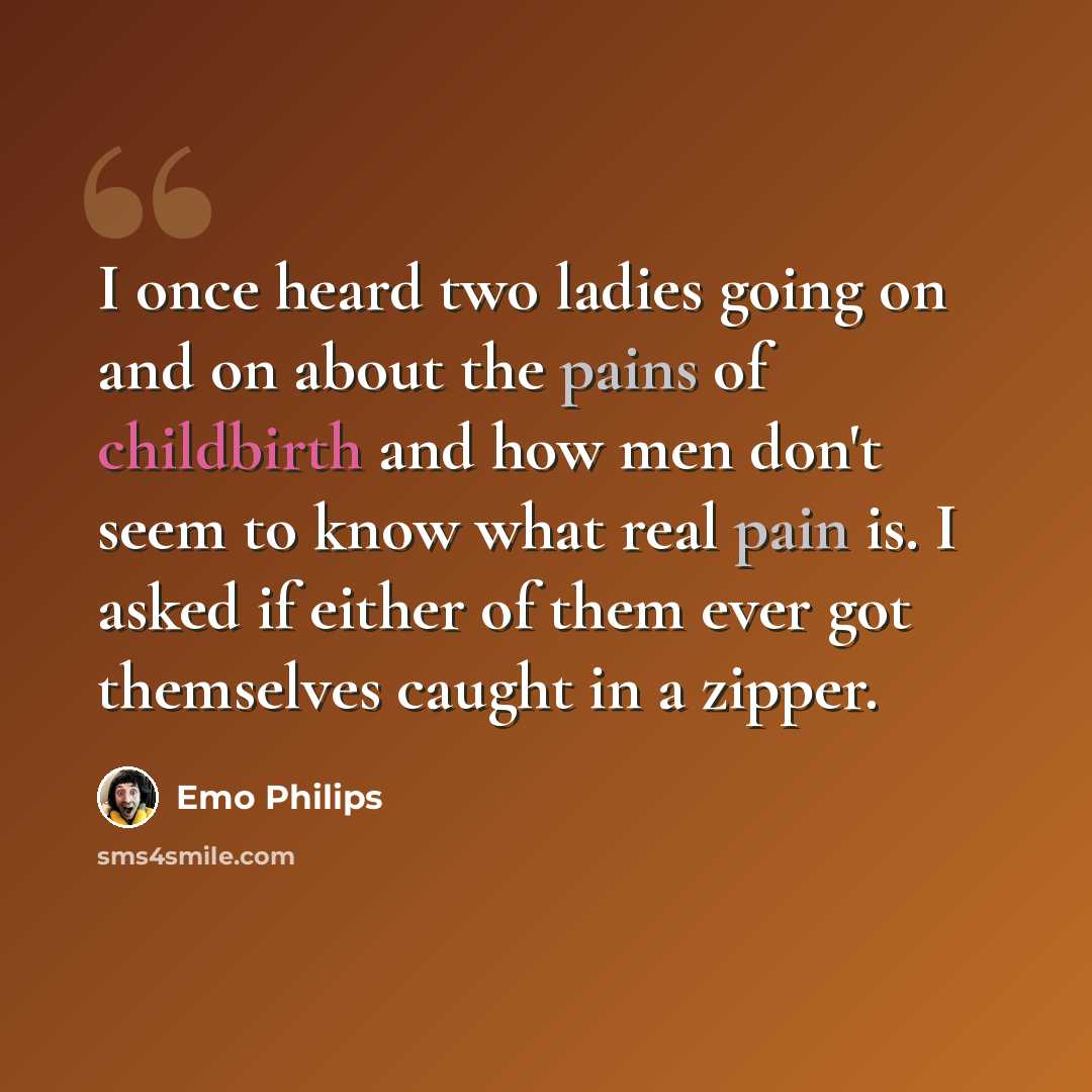 “I once heard two ladies going on and on about the pains of childbirth and how men don't seem to know what real pain is. I asked if either of them ever got themselves caught in a zipper.” quote by Emo Philips
