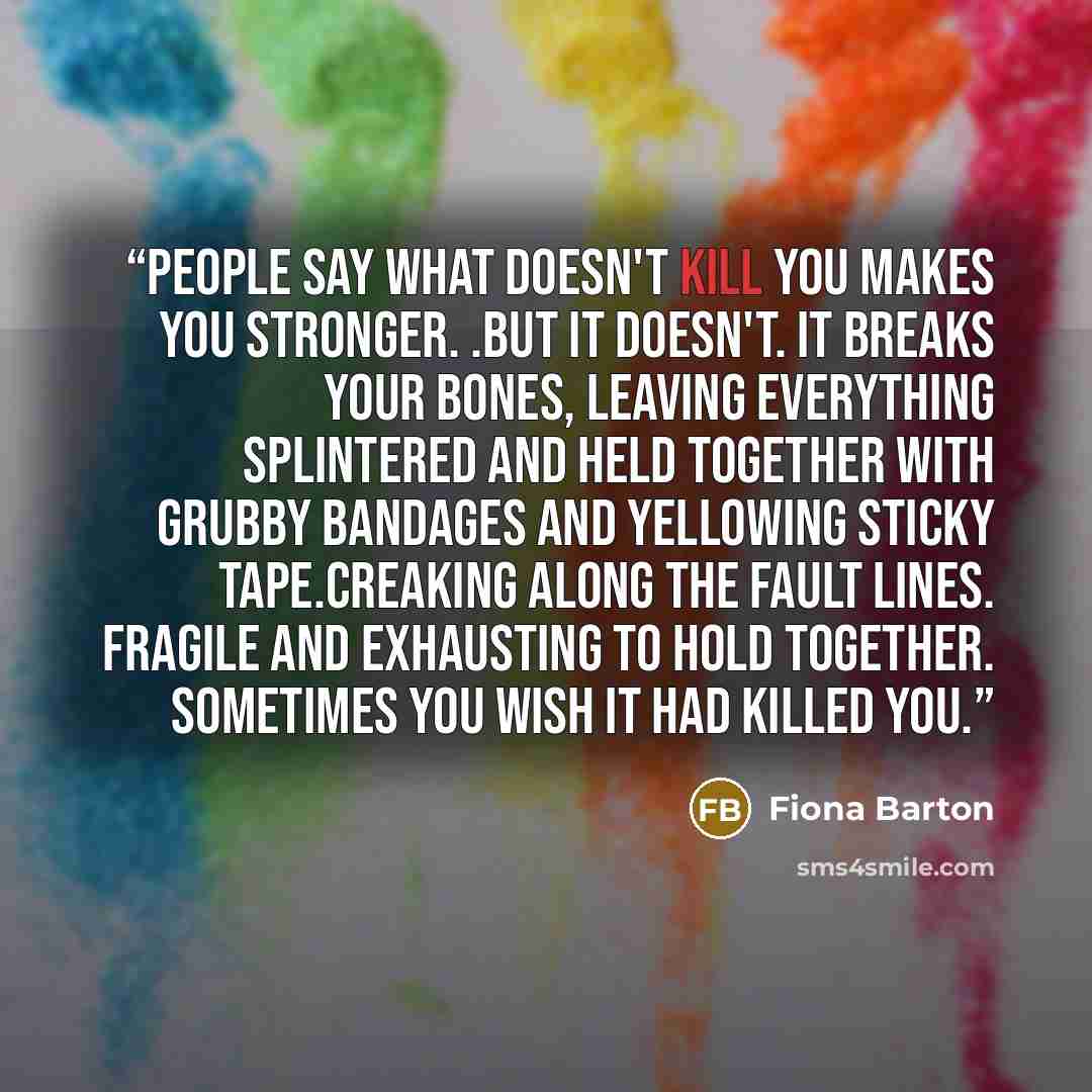 “People say what doesn't kill you makes you stronger. .But it doesn't. It breaks your bones, leaving everything splintered and held together with grubby bandages and yellowing sticky tape.Creaking along the fault lines. Fragile and exhausting to hold together. Sometimes you wish it had killed you.” quote by Fiona Barton