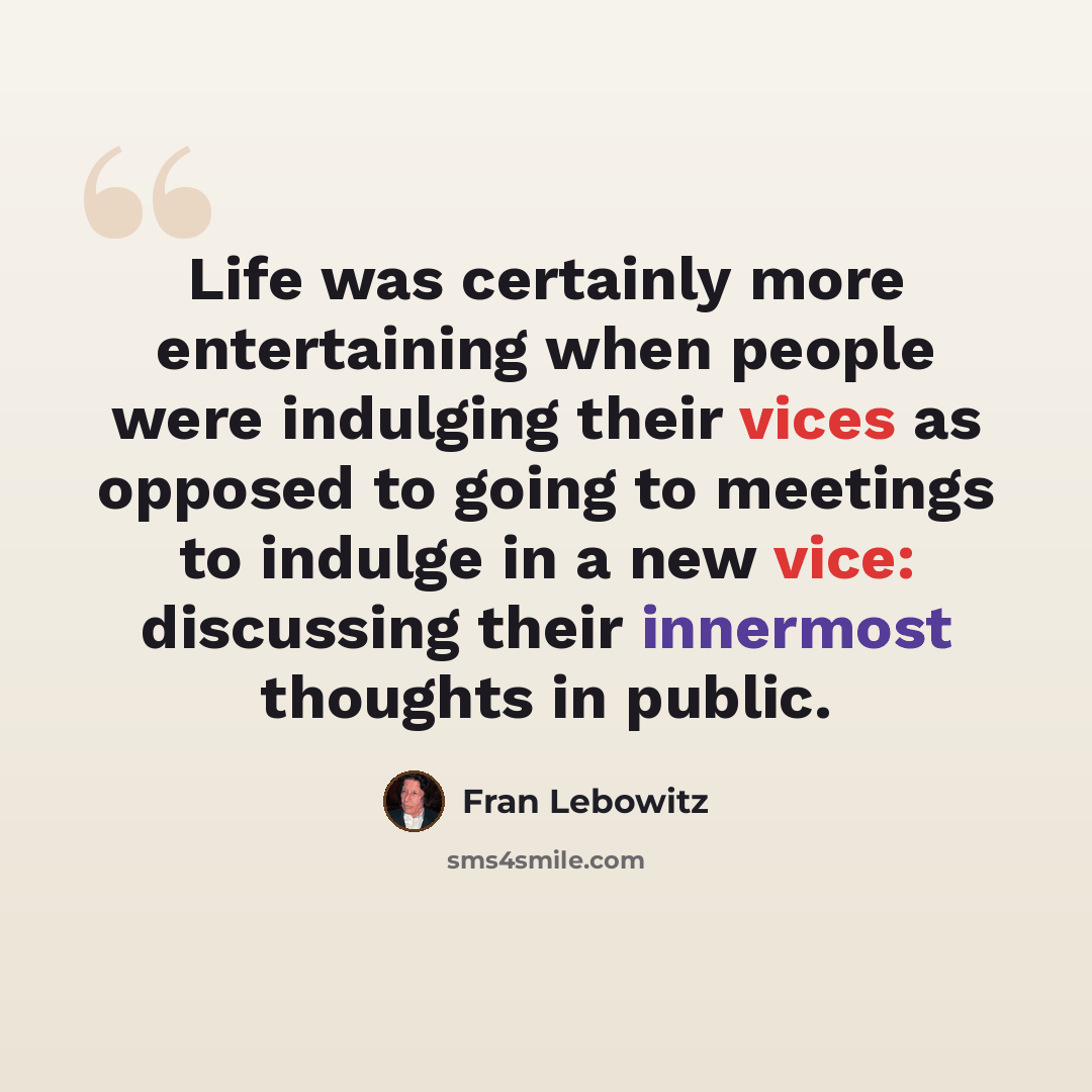 “Life was certainly more entertaining when people were indulging their vices as opposed to going to meetings to indulge in a new vice: discussing their innermost thoughts in public.” quote by Fran Lebowitz