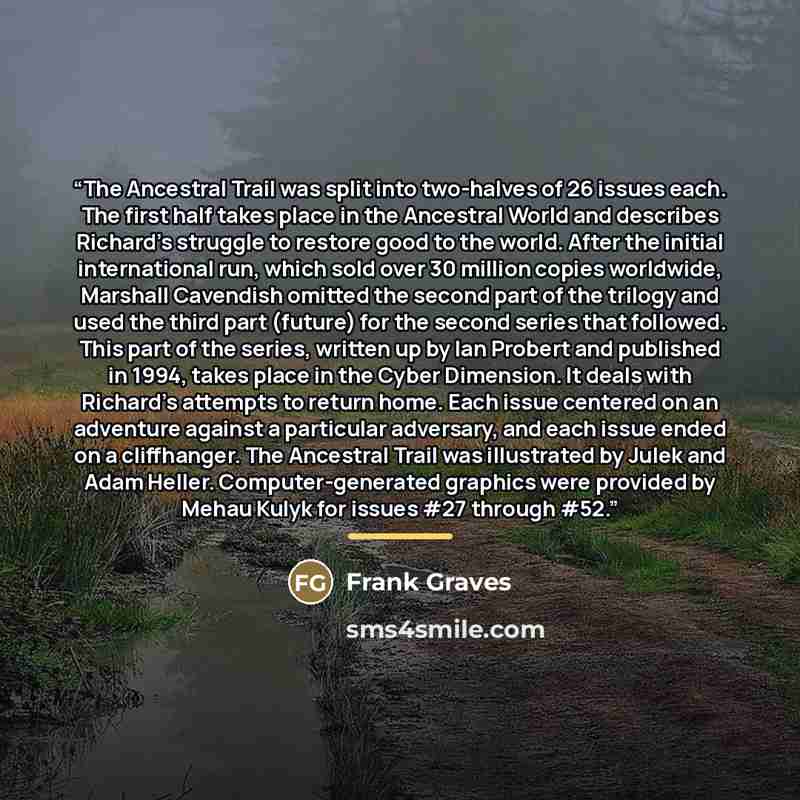 “The Ancestral Trail was split into two-halves of 26 issues each. The first half takes place in the Ancestral World and describes Richard's struggle to restore good to the world. After the initial international run, which sold over 30 million copies worldwide, Marshall Cavendish omitted the second…” quote by Frank Graves
