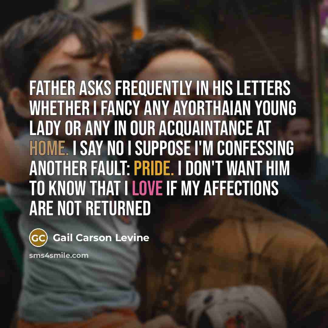 “Father asks frequently in his letters whether I fancy any Ayorthaian young lady or any in our acquaintance at home. I say no I suppose I'm confessing another fault: pride. I don't want him to know that I love if my affections are not returned” quote by Gail Carson Levine