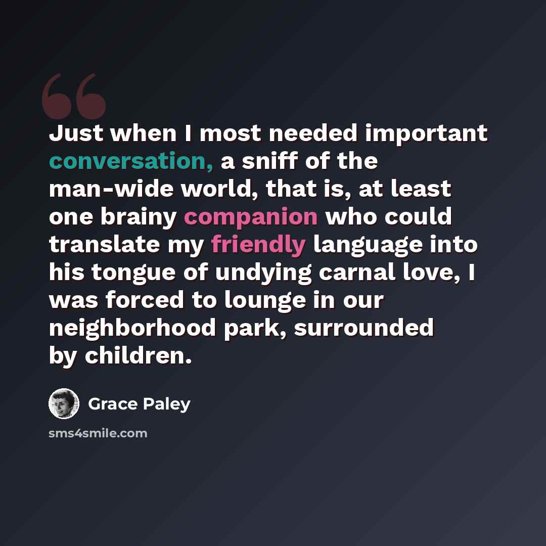 “Just when I most needed important conversation, a sniff of the man-wide world, that is, at least one brainy companion who could translate my friendly language into his tongue of undying carnal love, I was forced to lounge in our neighborhood park, surrounded by children.” quote by Grace Paley