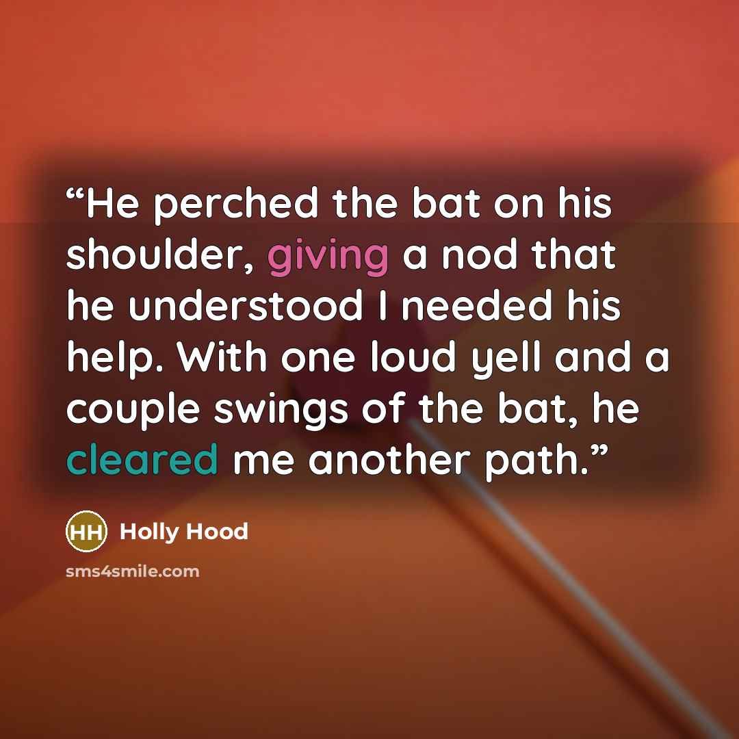 “He perched the bat on his shoulder, giving a nod that he understood I needed his help. With one loud yell and a couple swings of the bat, he cleared me another path.” quote by Holly Hood