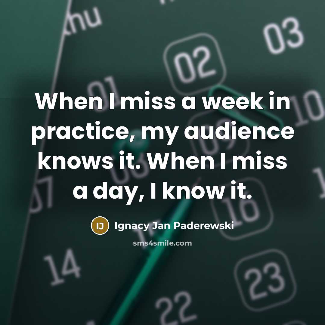 “When I miss a week in practice, my audience knows it. When I miss a day, I know it.” quote by Ignacy Jan Paderewski