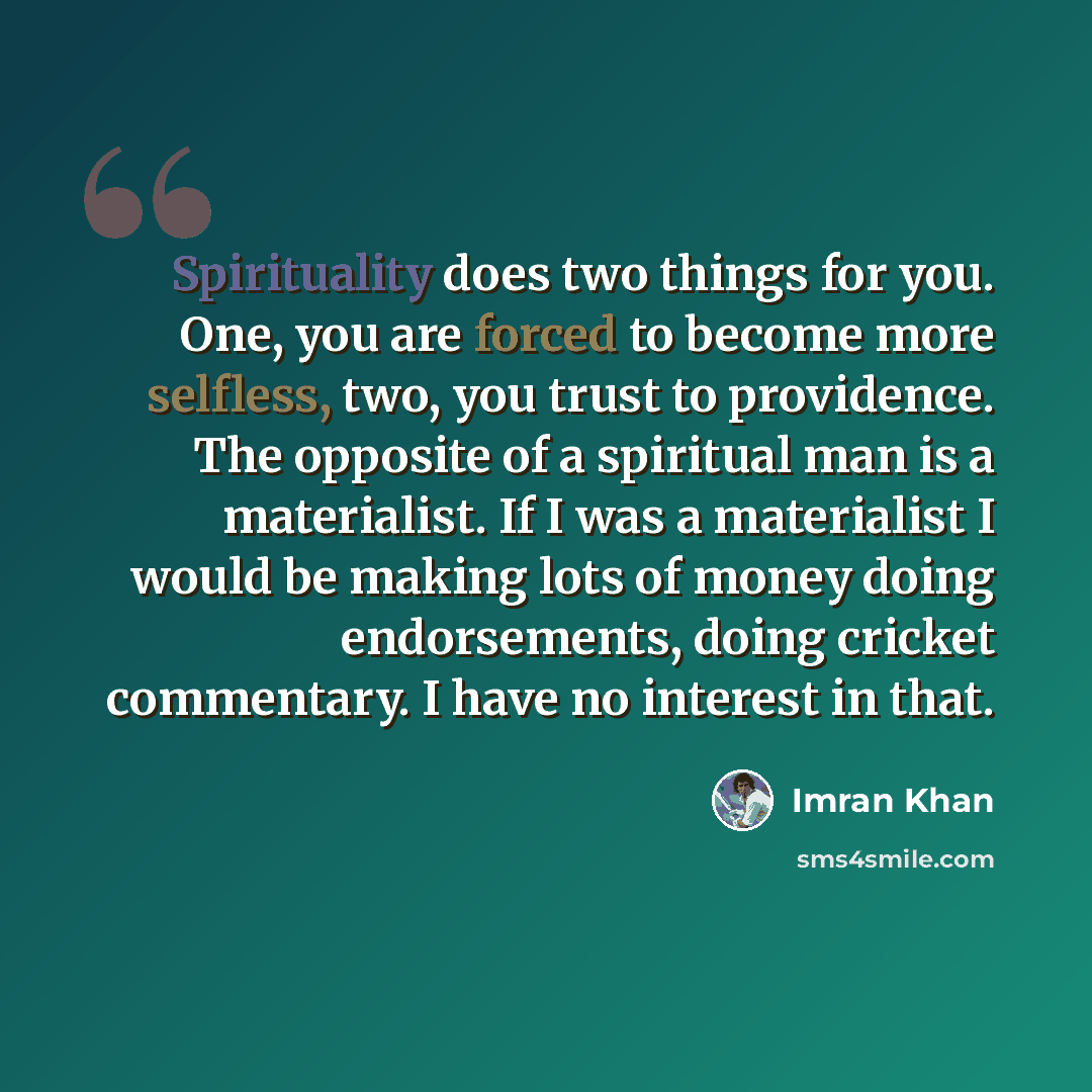 “Spirituality does two things for you. One, you are forced to become more selfless, two, you trust to providence. The opposite of a spiritual man is a materialist. If I was a materialist I would be making lots of money doing endorsements, doing cricket commentary. I have no interest in that.” quote by Imran Khan