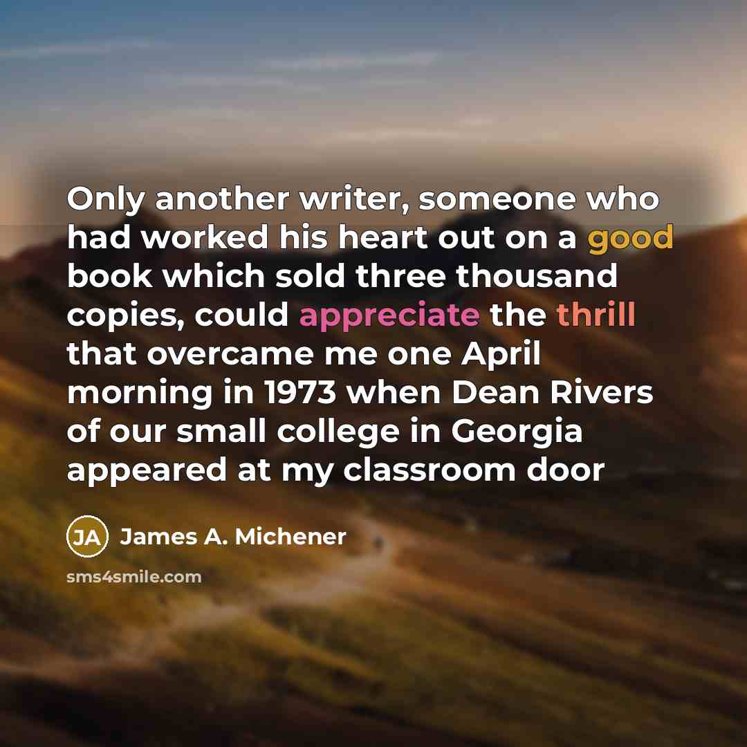 “Only another writer, someone who had worked his heart out on a good book which sold three thousand copies, could appreciate the thrill that overcame me one April morning in 1973 when Dean Rivers of our small college in Georgia appeared at my classroom door” quote by James A. Michener