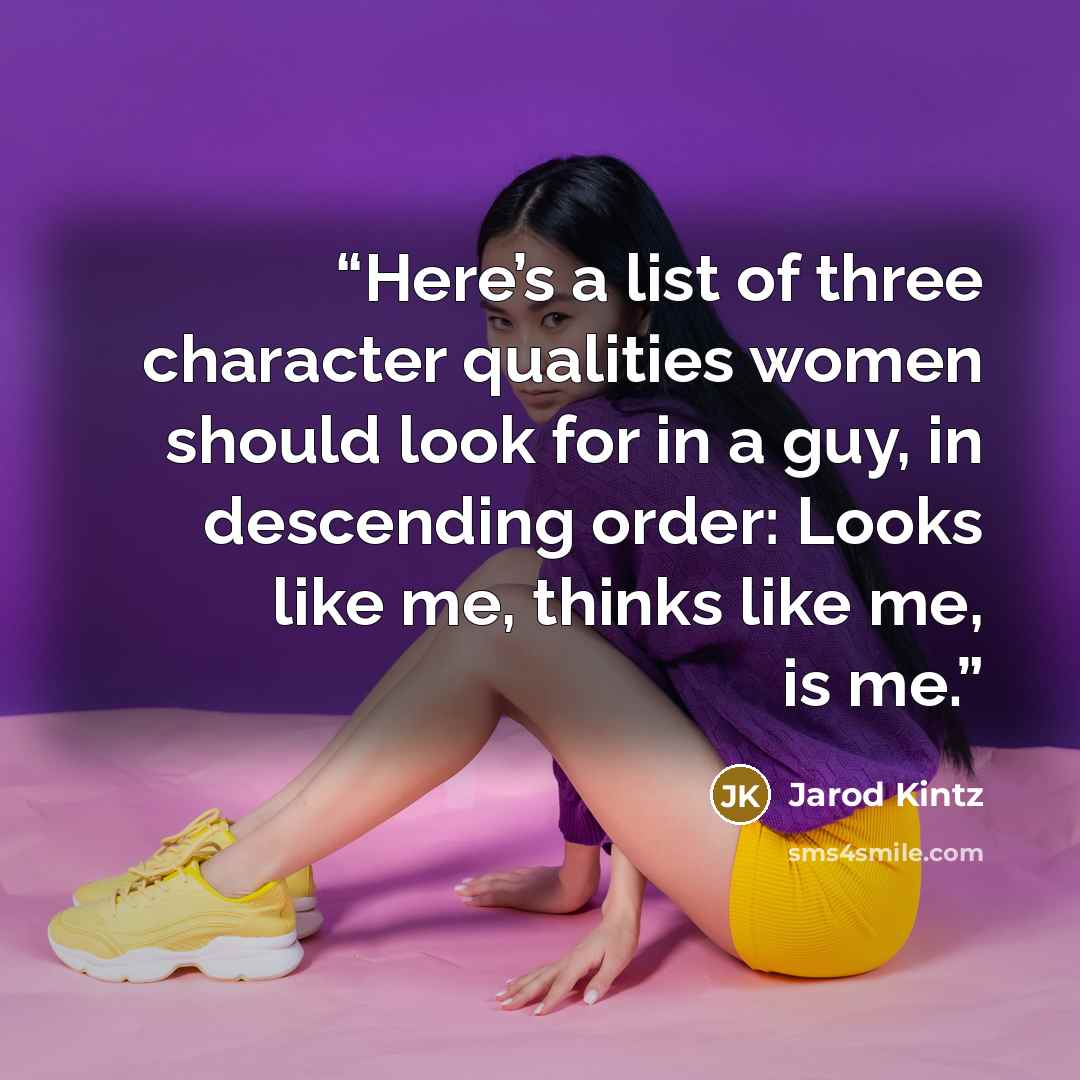 “Here’s a list of three character qualities women should look for in a guy, in descending order: Looks like me, thinks like me, is me.” quote by Jarod Kintz