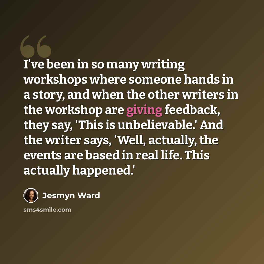 “I've been in so many writing workshops where someone hands in a story, and when the other writers in the workshop are giving feedback, they say, 'This is unbelievable.' And the writer says, 'Well, actually, the events are based in real life. This actually happened.'” quote by Jesmyn Ward