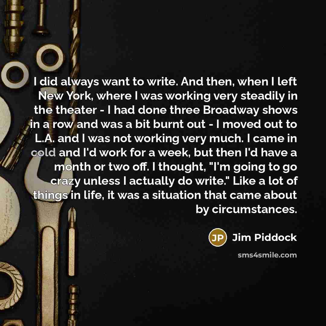 “I did always want to write. And then, when I left New York, where I was working very steadily in the theater - I had done three Broadway shows in a row and was a bit burnt out - I moved out to L.A. and I was not working very much. I came in cold and I'd work for a week, but then I'd have a month…” quote by Jim Piddock