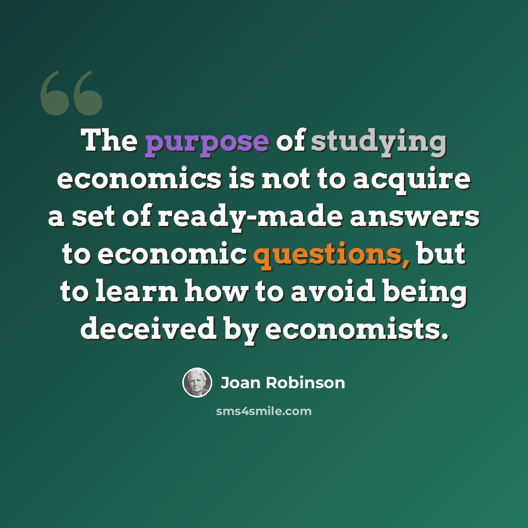 “The purpose of studying economics is not to acquire a set of ready-made answers to economic questions, but to learn how to avoid being deceived by economists.” quote by Joan Robinson